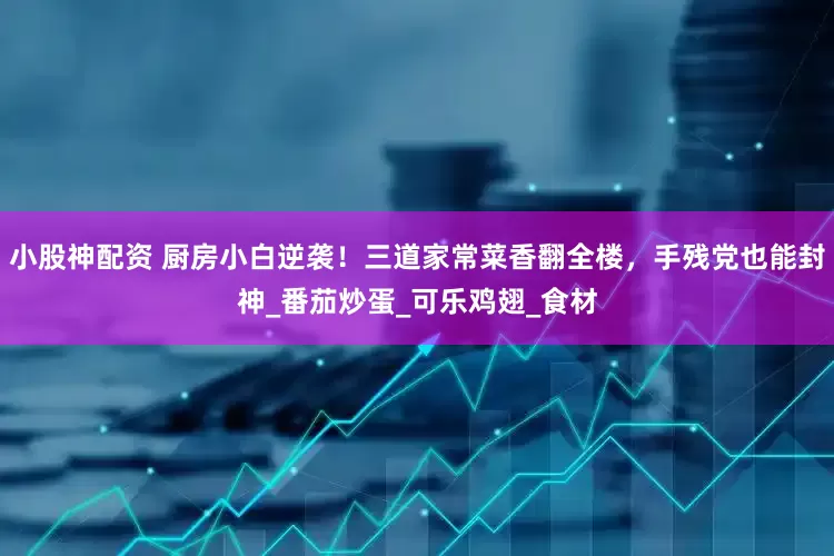 小股神配资 厨房小白逆袭！三道家常菜香翻全楼，手残党也能封神_番茄炒蛋_可乐鸡翅_食材