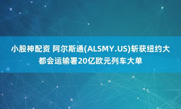 小股神配资 阿尔斯通(ALSMY.US)斩获纽约大都会运输署20亿欧元列车大单