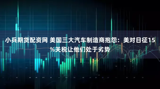 小兵期货配资网 美国三大汽车制造商抱怨：美对日征15%关税让他们处于劣势