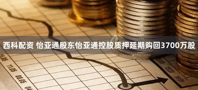 西科配资 怡亚通股东怡亚通控股质押延期购回3700万股