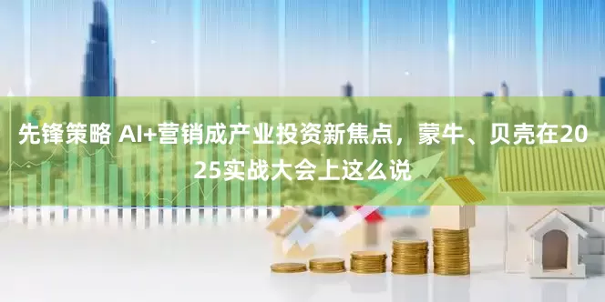 先锋策略 AI+营销成产业投资新焦点，蒙牛、贝壳在2025实战大会上这么说