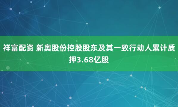 祥富配资 新奥股份控股股东及其一致行动人累计质押3.68亿股