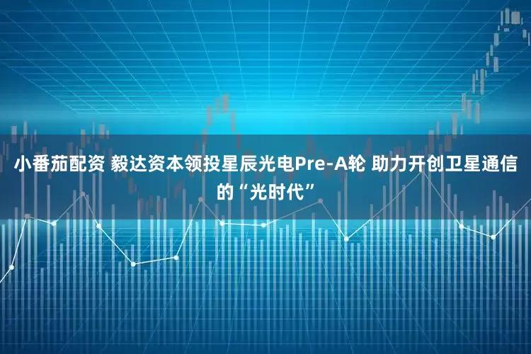 小番茄配资 毅达资本领投星辰光电Pre-A轮 助力开创卫星通信的“光时代”