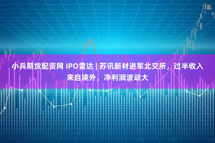 小兵期货配资网 IPO雷达 | 苏讯新材进军北交所，过半收入来自境外，净利润波动大