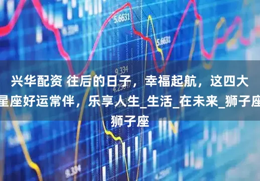 兴华配资 往后的日子，幸福起航，这四大星座好运常伴，乐享人生_生活_在未来_狮子座